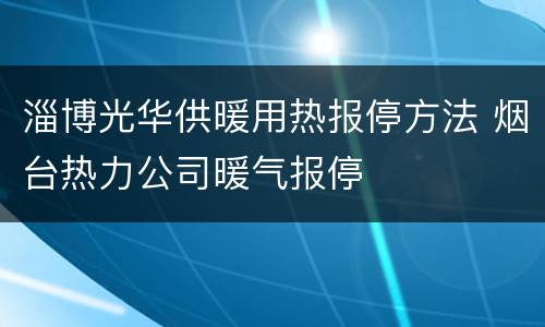 淄博光华供暖用热报停方法 烟台热力公司暖气报停
