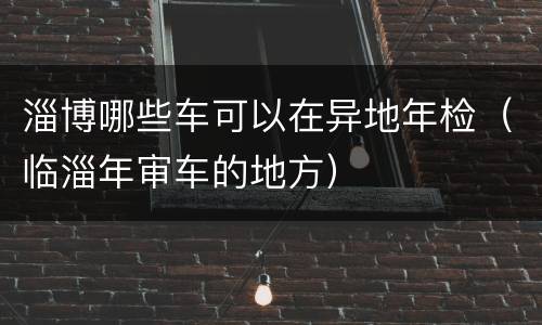 淄博哪些车可以在异地年检（临淄年审车的地方）
