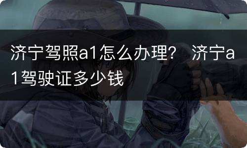 济宁驾照a1怎么办理？ 济宁a1驾驶证多少钱