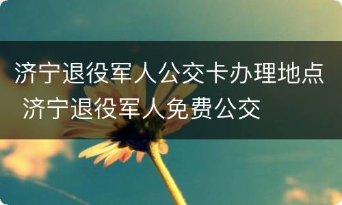 济宁退役军人公交卡办理地点 济宁退役军人免费公交