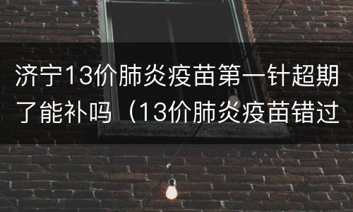 济宁13价肺炎疫苗第一针超期了能补吗（13价肺炎疫苗错过两针）