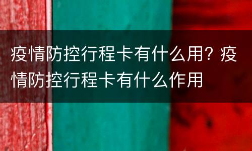 疫情防控行程卡有什么用? 疫情防控行程卡有什么作用