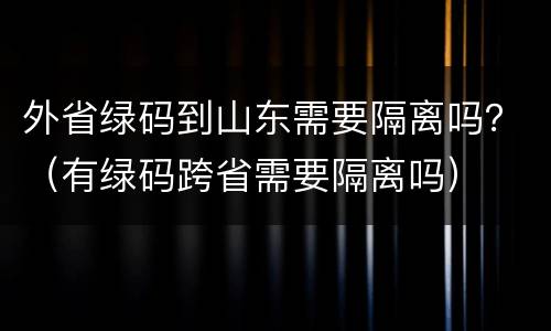 外省绿码到山东需要隔离吗？（有绿码跨省需要隔离吗）