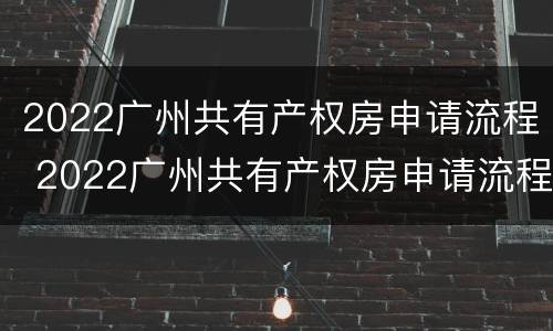 2022广州共有产权房申请流程 2022广州共有产权房申请流程视频