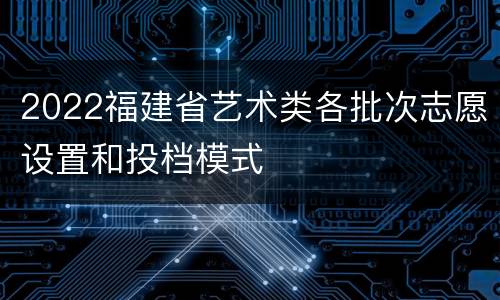 2022福建省艺术类各批次志愿设置和投档模式