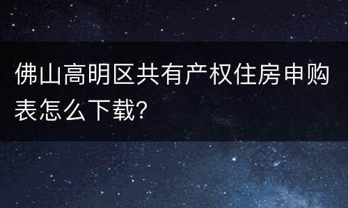 佛山高明区共有产权住房申购表怎么下载？
