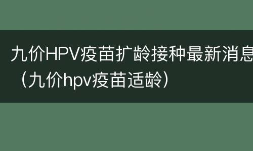 九价HPV疫苗扩龄接种最新消息（九价hpv疫苗适龄）