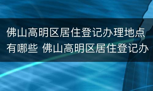佛山高明区居住登记办理地点有哪些 佛山高明区居住登记办理地点有哪些地方