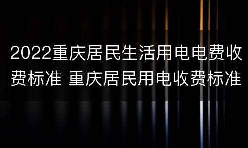 2022重庆居民生活用电电费收费标准 重庆居民用电收费标准2021
