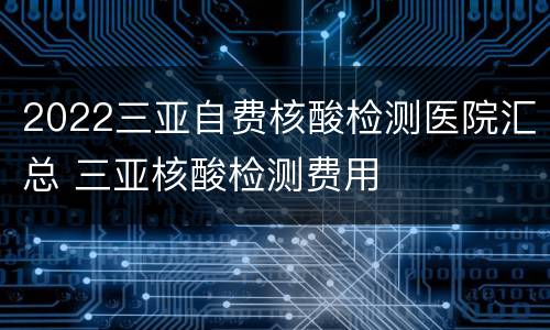 2022三亚自费核酸检测医院汇总 三亚核酸检测费用