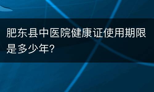 肥东县中医院健康证使用期限是多少年？
