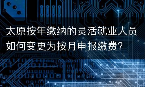 太原按年缴纳的灵活就业人员如何变更为按月申报缴费?