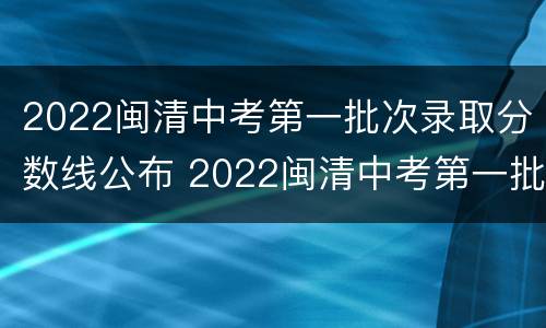 2022闽清中考第一批次录取分数线公布 2022闽清中考第一批次录取分数线公布吗