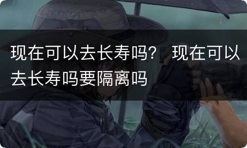 现在可以去长寿吗？ 现在可以去长寿吗要隔离吗