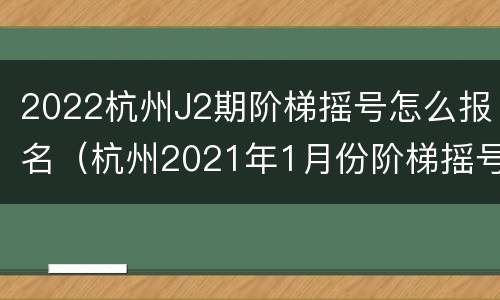 2022杭州J2期阶梯摇号怎么报名（杭州2021年1月份阶梯摇号）