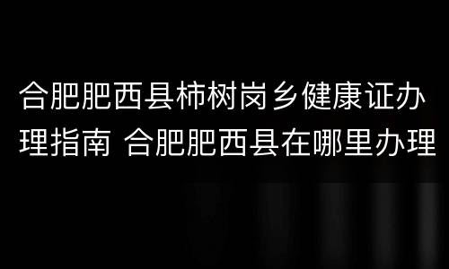 合肥肥西县柿树岗乡健康证办理指南 合肥肥西县在哪里办理健康证