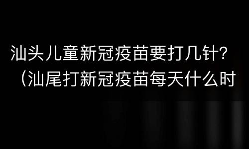 汕头儿童新冠疫苗要打几针？（汕尾打新冠疫苗每天什么时间）