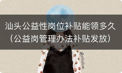 汕头公益性岗位补贴能领多久（公益岗管理办法补贴发放）