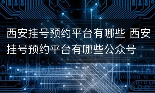 西安挂号预约平台有哪些 西安挂号预约平台有哪些公众号