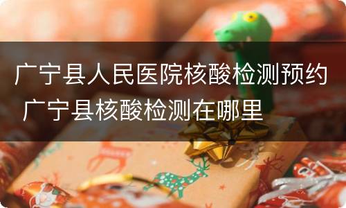 广宁县人民医院核酸检测预约 广宁县核酸检测在哪里