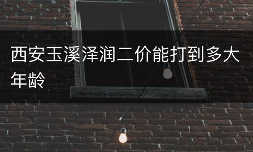西安玉溪泽润二价能打到多大年龄