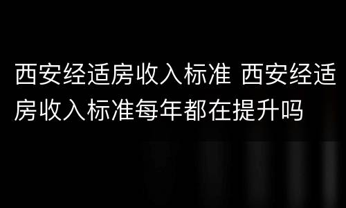 西安经适房收入标准 西安经适房收入标准每年都在提升吗