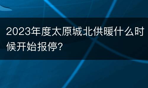 2023年度太原城北供暖什么时候开始报停？