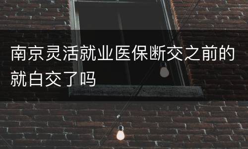 南京灵活就业医保断交之前的就白交了吗