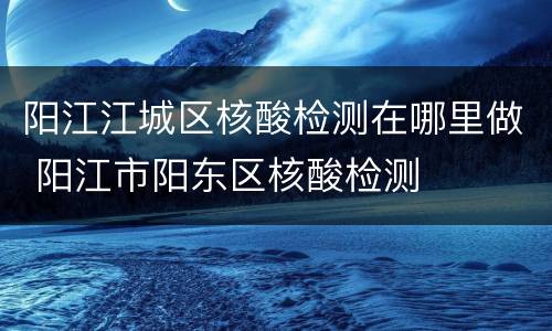 阳江江城区核酸检测在哪里做 阳江市阳东区核酸检测
