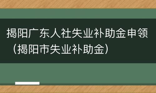 揭阳广东人社失业补助金申领（揭阳市失业补助金）