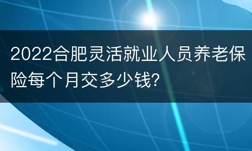 2022合肥灵活就业人员养老保险每个月交多少钱？
