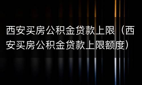 西安买房公积金贷款上限（西安买房公积金贷款上限额度）