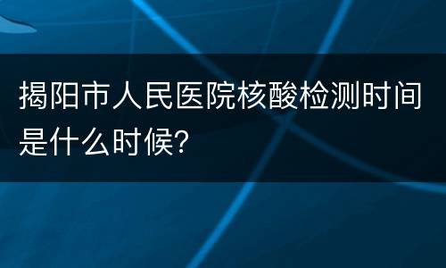 揭阳市人民医院核酸检测时间是什么时候？