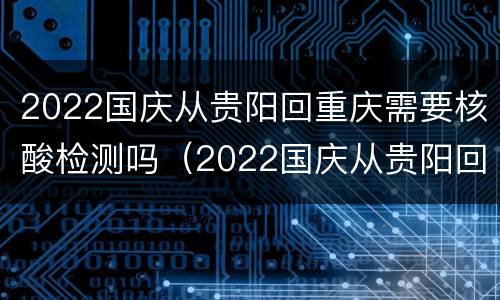 2022国庆从贵阳回重庆需要核酸检测吗（2022国庆从贵阳回重庆需要核酸检测吗）