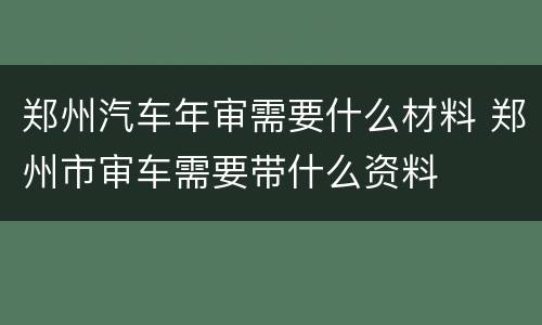 郑州汽车年审需要什么材料 郑州市审车需要带什么资料