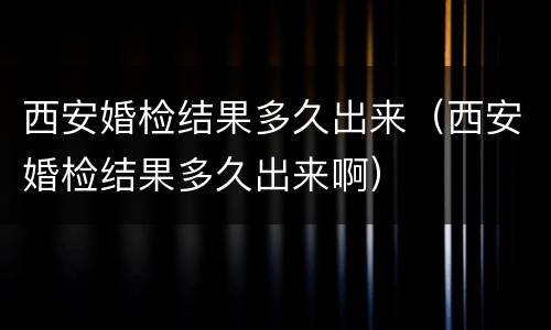 西安婚检结果多久出来（西安婚检结果多久出来啊）