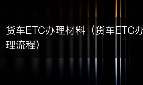 货车ETC办理材料（货车ETC办理流程）