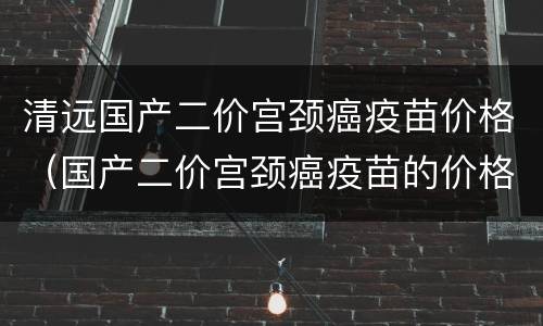 清远国产二价宫颈癌疫苗价格（国产二价宫颈癌疫苗的价格）