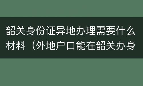韶关身份证异地办理需要什么材料（外地户口能在韶关办身份证吗）