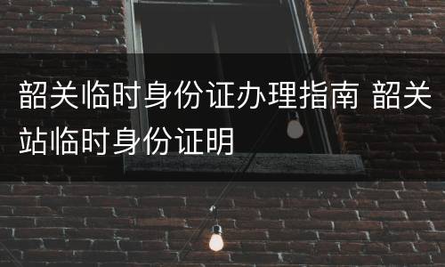 韶关临时身份证办理指南 韶关站临时身份证明