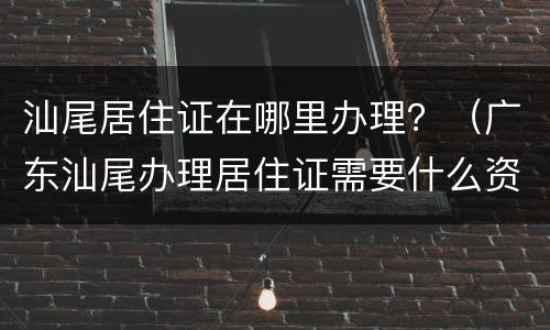 汕尾居住证在哪里办理？（广东汕尾办理居住证需要什么资料）