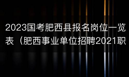 2023国考肥西县报名岗位一览表（肥西事业单位招聘2021职位表）