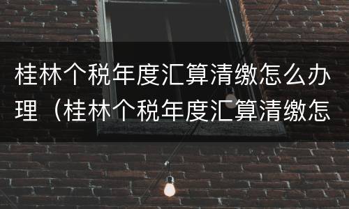 桂林个税年度汇算清缴怎么办理（桂林个税年度汇算清缴怎么办理流程）