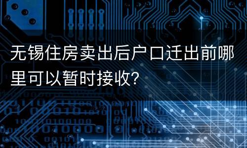 无锡住房卖出后户口迁出前哪里可以暂时接收？