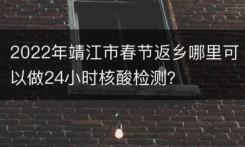 2022年靖江市春节返乡哪里可以做24小时核酸检测？