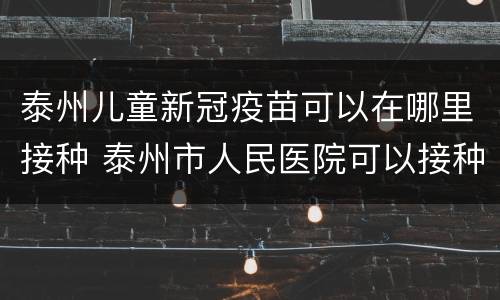 泰州儿童新冠疫苗可以在哪里接种 泰州市人民医院可以接种新冠疫苗