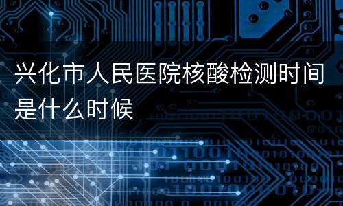 兴化市人民医院核酸检测时间是什么时候