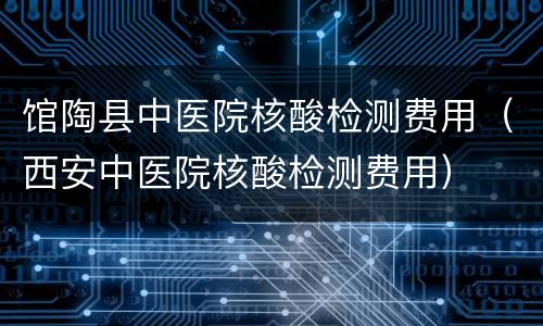 馆陶县中医院核酸检测费用（西安中医院核酸检测费用）