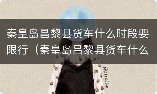 秦皇岛昌黎县货车什么时段要限行（秦皇岛昌黎县货车什么时段要限行了）