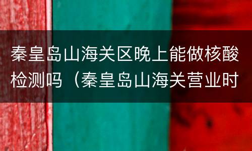 秦皇岛山海关区晚上能做核酸检测吗（秦皇岛山海关营业时间）
